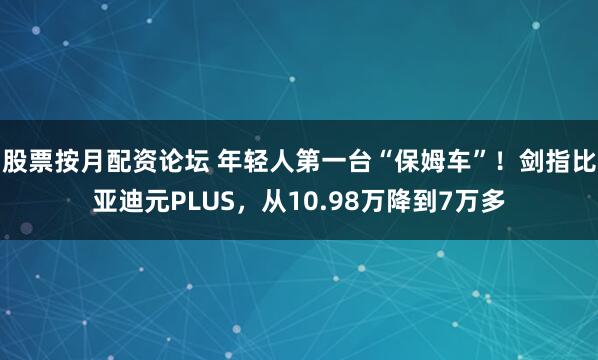 股票按月配资论坛 年轻人第一台“保姆车”！剑指比亚迪元PLUS，从10.98万降到7万多