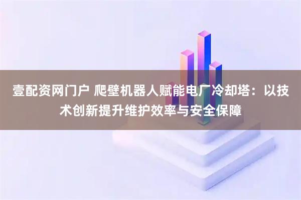 壹配资网门户 爬壁机器人赋能电厂冷却塔：以技术创新提升维护效率与安全保障