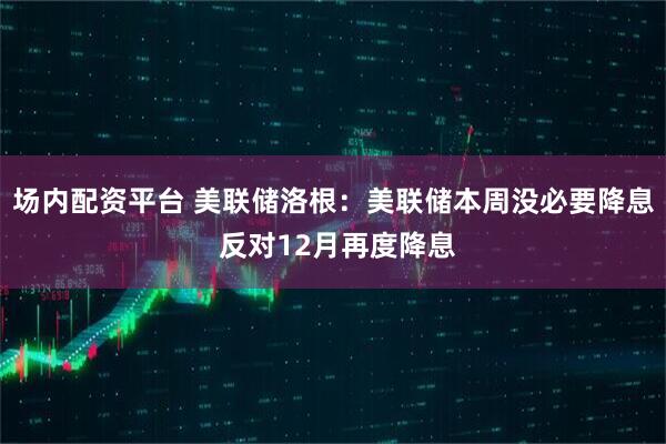 场内配资平台 美联储洛根：美联储本周没必要降息 反对12月再度降息