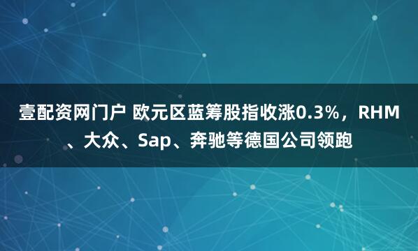 壹配资网门户 欧元区蓝筹股指收涨0.3%，RHM、大众、Sap、奔驰等德国公司领跑
