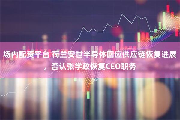 场内配资平台 荷兰安世半导体回应供应链恢复进展，否认张学政恢复CEO职务