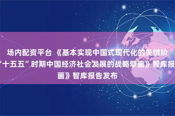 场内配资平台 《基本实现中国式现代化的关键阶段——“十五五”时期中国经济社会发展的战略擘画》智库报告发布
