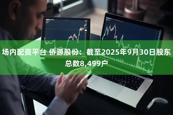 场内配资平台 侨源股份：截至2025年9月30日股东总数8,499户