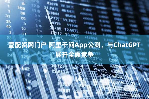 壹配资网门户 阿里千问App公测，与ChatGPT展开全面竞争