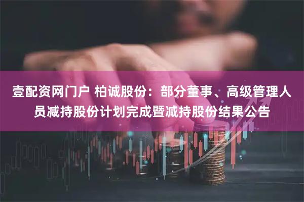 壹配资网门户 柏诚股份：部分董事、高级管理人员减持股份计划完成暨减持股份结果公告