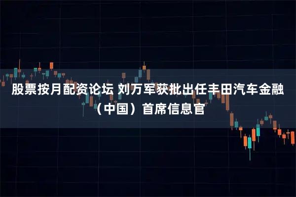 股票按月配资论坛 刘万军获批出任丰田汽车金融（中国）首席信息官