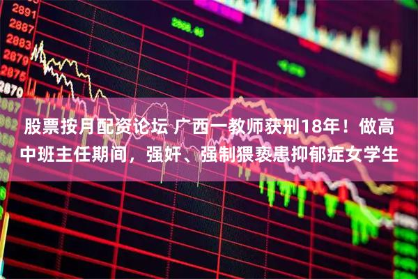 股票按月配资论坛 广西一教师获刑18年！做高中班主任期间，强奸、强制猥亵患抑郁症女学生