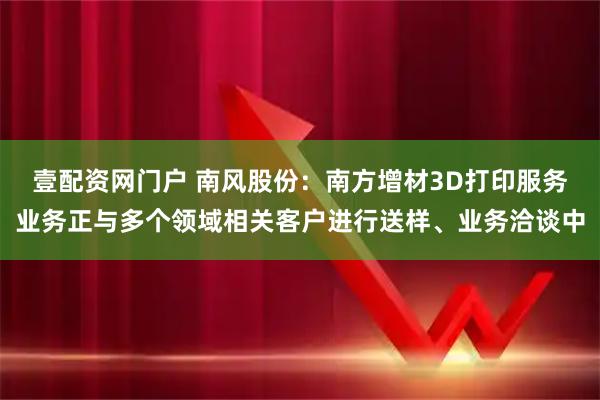 壹配资网门户 南风股份：南方增材3D打印服务业务正与多个领域相关客户进行送样、业务洽谈中