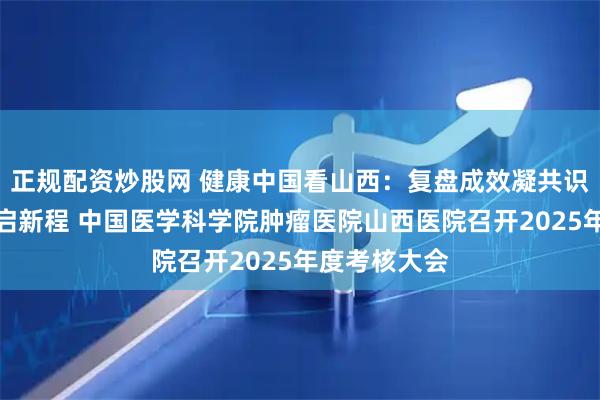 正规配资炒股网 健康中国看山西：复盘成效凝共识、锚定目标启新程 中国医学科学院肿瘤医院山西医院召开2025年度考核大会