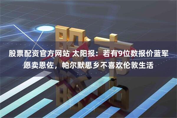 股票配资官方网站 太阳报：若有9位数报价蓝军愿卖恩佐，帕尔默思乡不喜欢伦敦生活