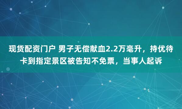 现货配资门户 男子无偿献血2.2万毫升，持优待卡到指定景区被告知不免票，当事人起诉