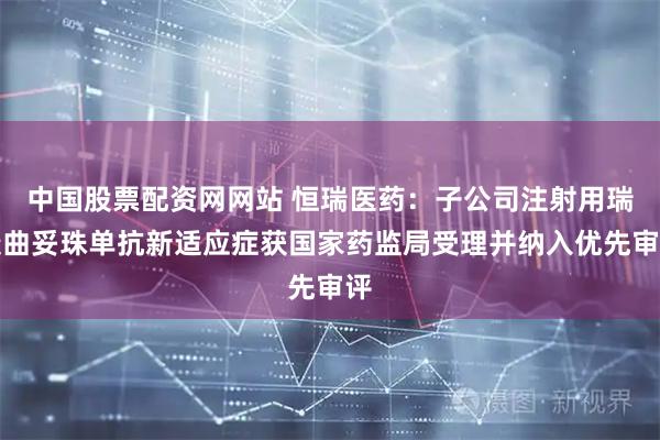 中国股票配资网网站 恒瑞医药：子公司注射用瑞康曲妥珠单抗新适应症获国家药监局受理并纳入优先审评