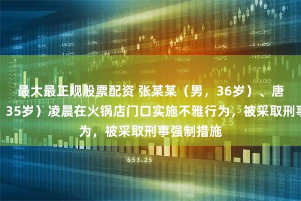 最大最正规股票配资 张某某（男，36岁）、唐某某（女，35岁）凌晨在火锅店门口实施不雅行为，被采取刑事强制措施