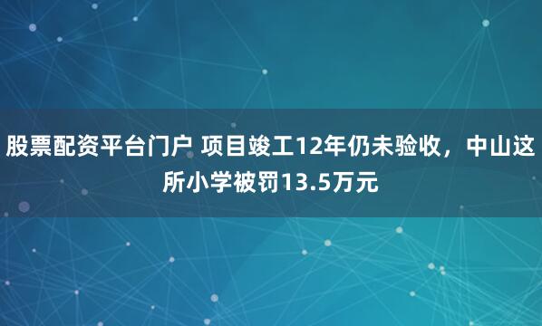 股票配资平台门户 项目竣工12年仍未验收，中山这所小学被罚13.5万元