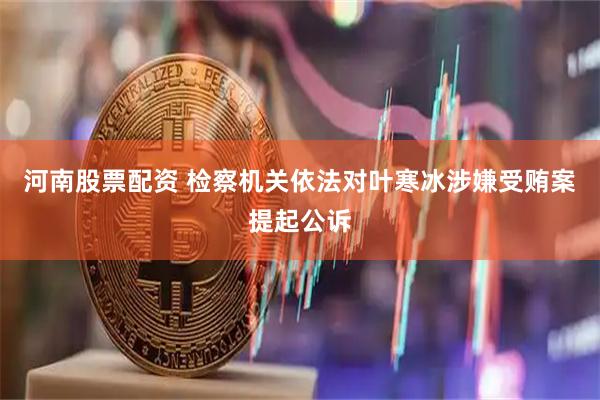 河南股票配资 检察机关依法对叶寒冰涉嫌受贿案提起公诉