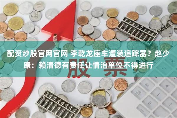 配资炒股官网官网 李乾龙座车遭装追踪器?赵少康:赖清德有责任让情治单位不得进行