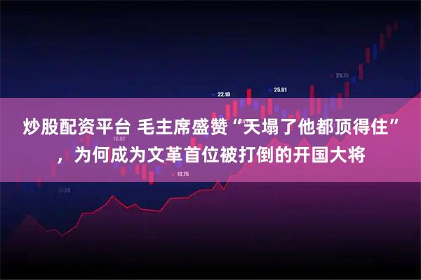 炒股配资平台 毛主席盛赞“天塌了他都顶得住”，为何成为文革首位被打倒的开国大将