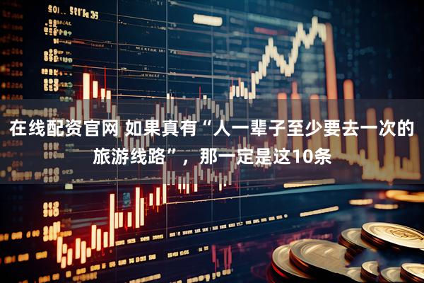 在线配资官网 如果真有“人一辈子至少要去一次的旅游线路”，那一定是这10条