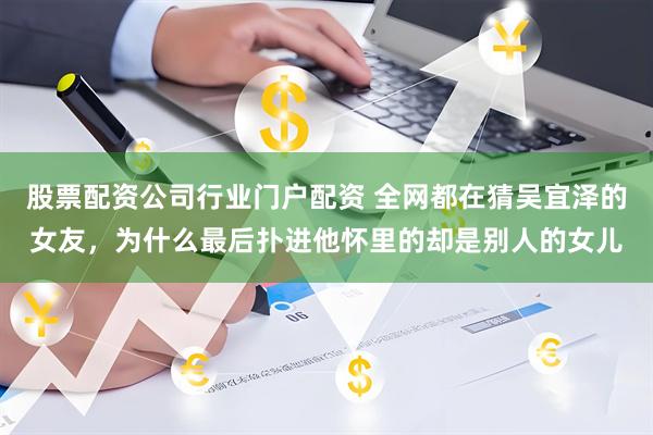 股票配资公司行业门户配资 全网都在猜吴宜泽的女友，为什么最后扑进他怀里的却是别人的女儿