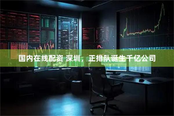 国内在线配资 深圳，正排队诞生千亿公司