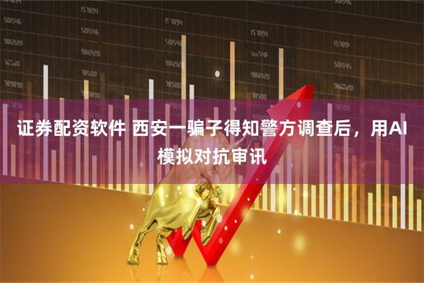 证券配资软件 西安一骗子得知警方调查后，用AI模拟对抗审讯