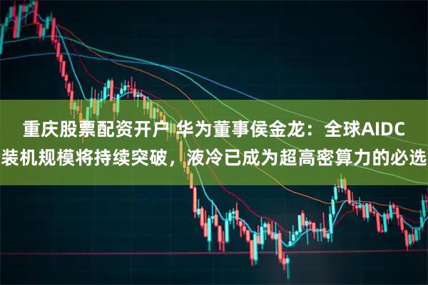 重庆股票配资开户 华为董事侯金龙：全球AIDC装机规模将持续突破，液冷已成为超高密算力的必选