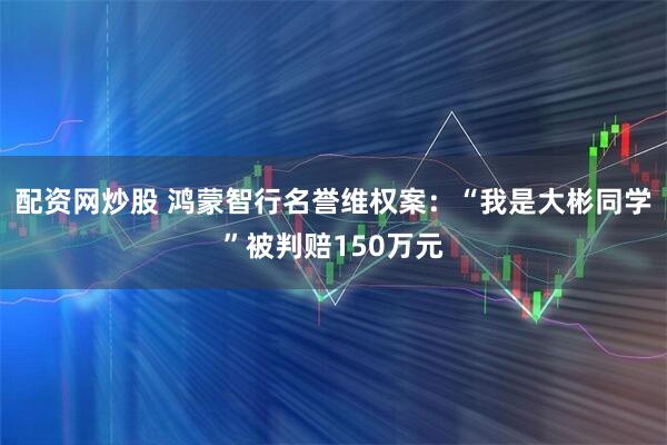 配资网炒股 鸿蒙智行名誉维权案：“我是大彬同学”被判赔150万元