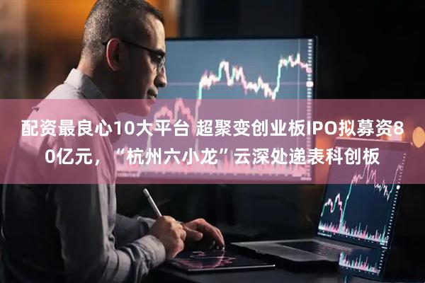 配资最良心10大平台 超聚变创业板IPO拟募资80亿元，“杭州六小龙”云深处递表科创板