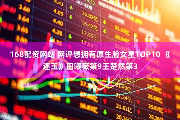 168配资网站 网评想拥有原生脸女星TOP10 《逐玉》田曦薇第9王楚然第3