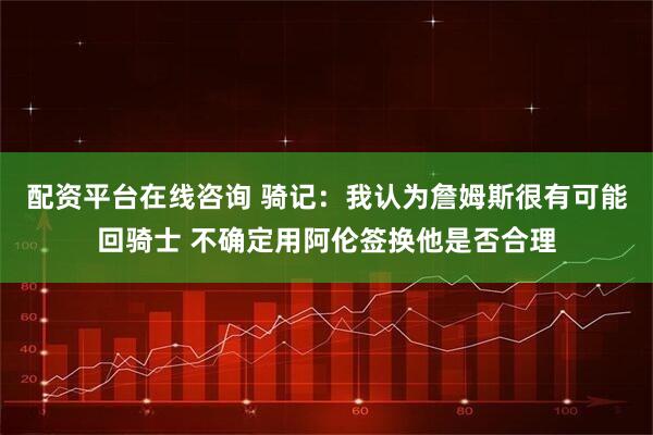配资平台在线咨询 骑记：我认为詹姆斯很有可能回骑士 不确定用阿伦签换他是否合理