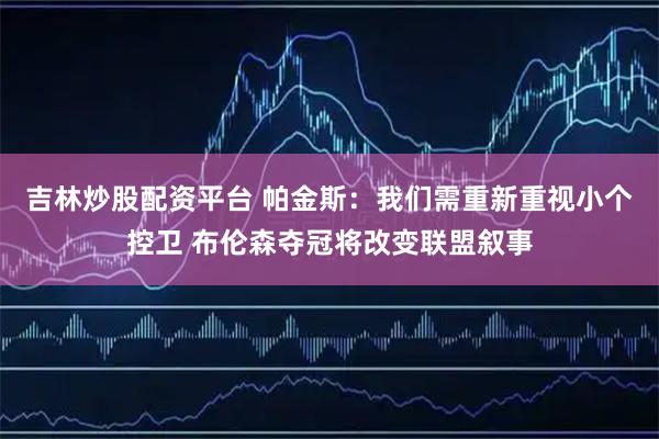吉林炒股配资平台 帕金斯：我们需重新重视小个控卫 布伦森夺冠将改变联盟叙事
