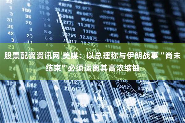 股票配资资讯网 美媒：以总理称与伊朗战事“尚未结束”　必须运离其高浓缩铀
